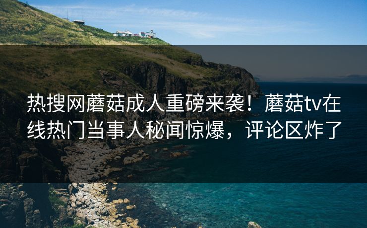 热搜网蘑菇成人重磅来袭！蘑菇tv在线热门当事人秘闻惊爆，评论区炸了
