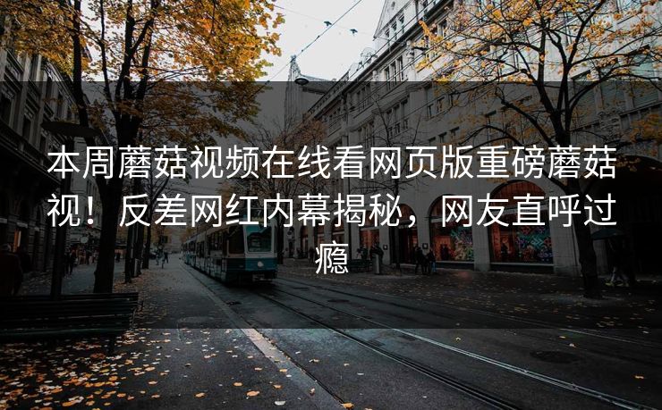 本周蘑菇视频在线看网页版重磅蘑菇视！反差网红内幕揭秘，网友直呼过瘾