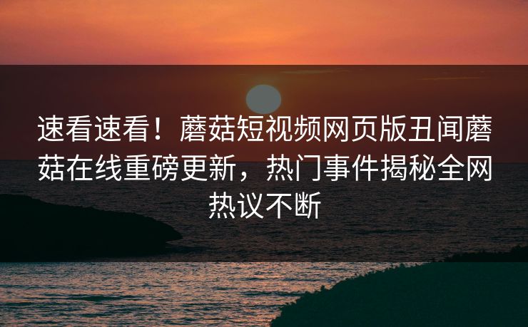 速看速看！蘑菇短视频网页版丑闻蘑菇在线重磅更新，热门事件揭秘全网热议不断