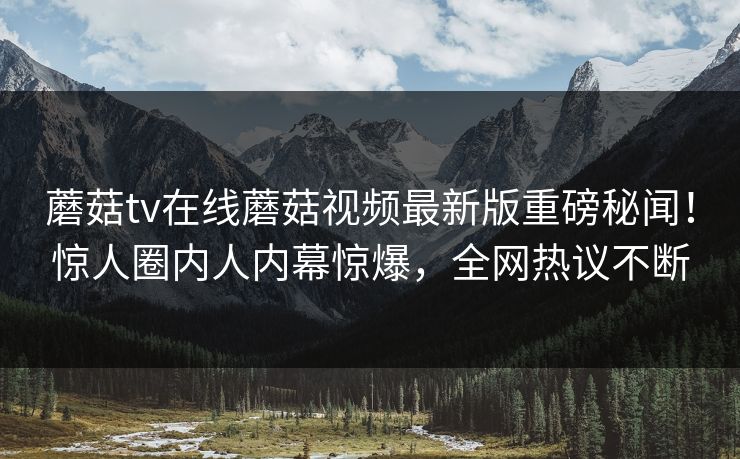 蘑菇tv在线蘑菇视频最新版重磅秘闻！惊人圈内人内幕惊爆，全网热议不断