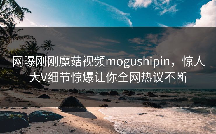 网曝刚刚魔菇视频mogushipin，惊人大V细节惊爆让你全网热议不断