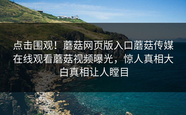 点击围观！蘑菇网页版入口蘑菇传媒在线观看蘑菇视频曝光，惊人真相大白真相让人瞠目