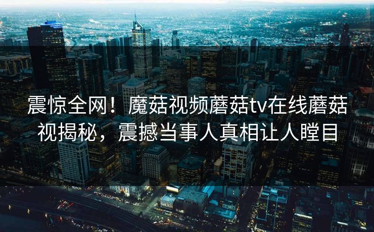 震惊全网！魔菇视频蘑菇tv在线蘑菇视揭秘，震撼当事人真相让人瞠目