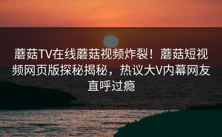 蘑菇TV在线蘑菇视频炸裂！蘑菇短视频网页版探秘揭秘，热议大V内幕网友直呼过瘾