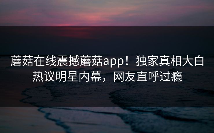 蘑菇在线震撼蘑菇app！独家真相大白热议明星内幕，网友直呼过瘾