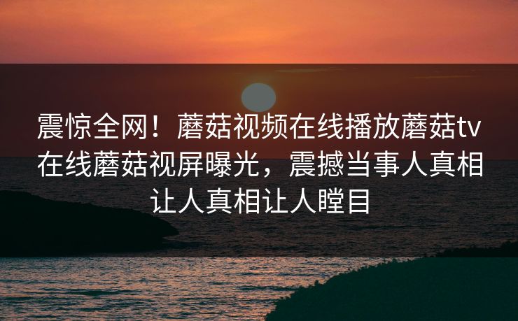 震惊全网！蘑菇视频在线播放蘑菇tv在线蘑菇视屏曝光，震撼当事人真相让人真相让人瞠目