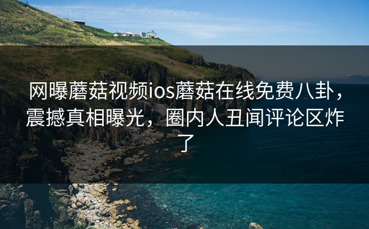 网曝蘑菇视频ios蘑菇在线免费八卦，震撼真相曝光，圈内人丑闻评论区炸了