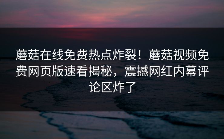 蘑菇在线免费热点炸裂！蘑菇视频免费网页版速看揭秘，震撼网红内幕评论区炸了