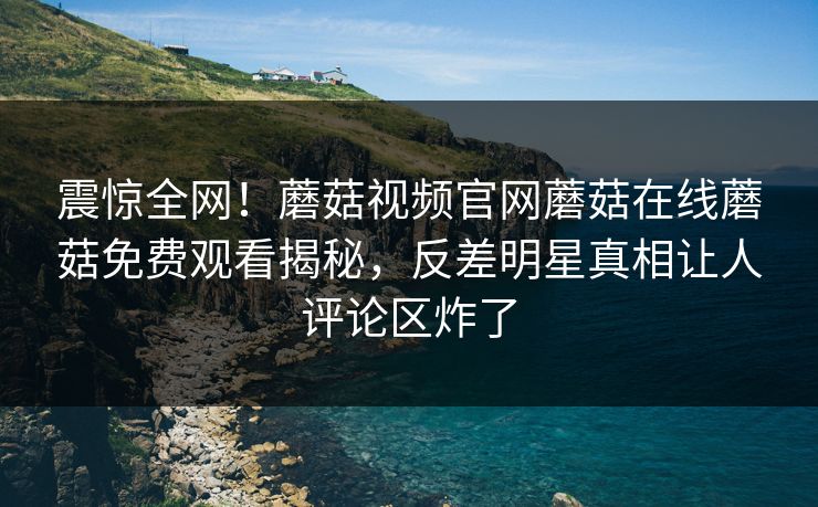 震惊全网！蘑菇视频官网蘑菇在线蘑菇免费观看揭秘，反差明星真相让人评论区炸了