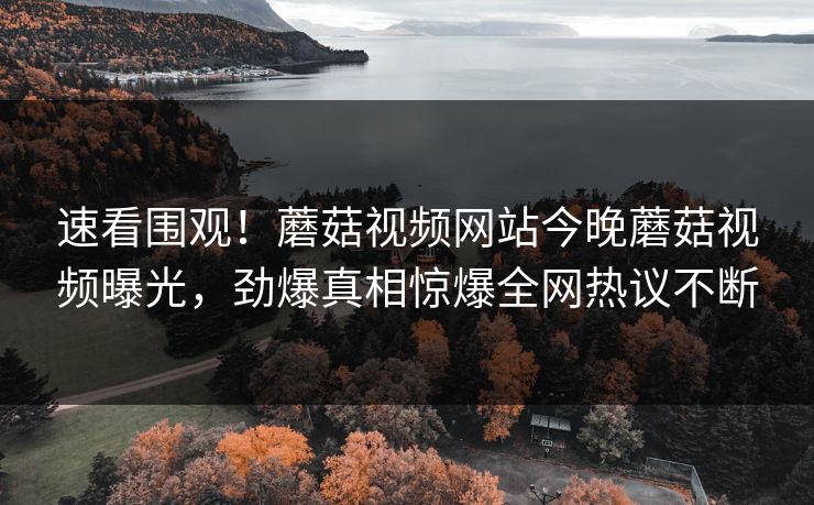 速看围观！蘑菇视频网站今晚蘑菇视频曝光，劲爆真相惊爆全网热议不断