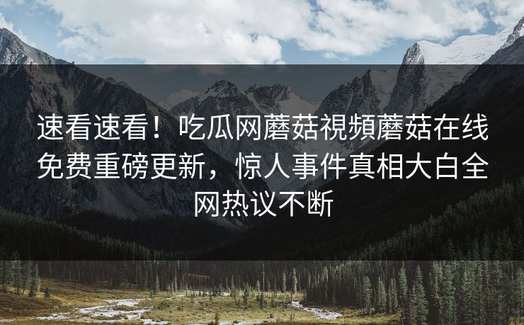 速看速看！吃瓜网蘑菇視頻蘑菇在线免费重磅更新，惊人事件真相大白全网热议不断