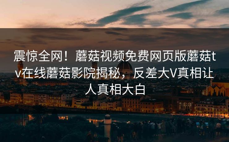 震惊全网！蘑菇视频免费网页版蘑菇tv在线蘑菇影院揭秘，反差大V真相让人真相大白