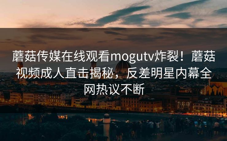 蘑菇传媒在线观看mogutv炸裂！蘑菇视频成人直击揭秘，反差明星内幕全网热议不断