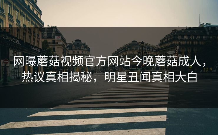 网曝蘑菇视频官方网站今晚蘑菇成人，热议真相揭秘，明星丑闻真相大白