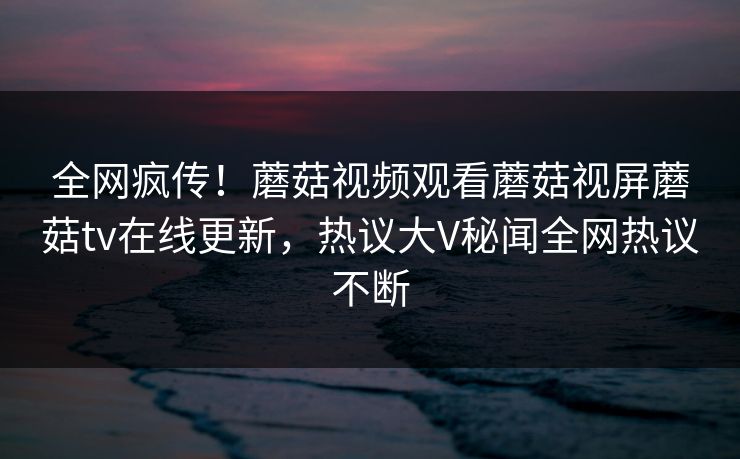 全网疯传！蘑菇视频观看蘑菇视屏蘑菇tv在线更新，热议大V秘闻全网热议不断