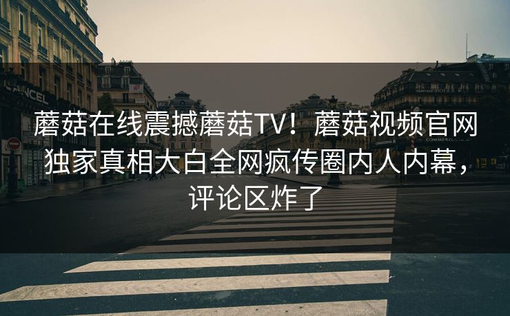 蘑菇在线震撼蘑菇TV！蘑菇视频官网独家真相大白全网疯传圈内人内幕，评论区炸了