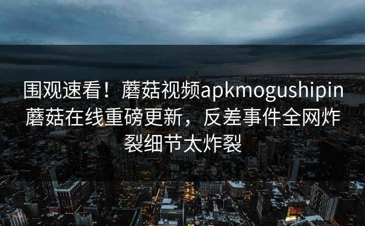 围观速看！蘑菇视频apkmogushipin蘑菇在线重磅更新，反差事件全网炸裂细节太炸裂