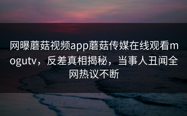 网曝蘑菇视频app蘑菇传媒在线观看mogutv，反差真相揭秘，当事人丑闻全网热议不断
