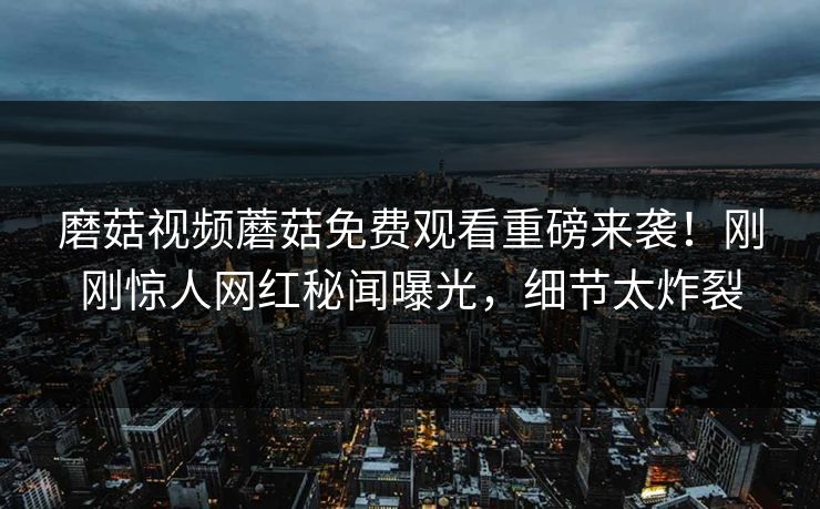 磨菇视频蘑菇免费观看重磅来袭！刚刚惊人网红秘闻曝光，细节太炸裂