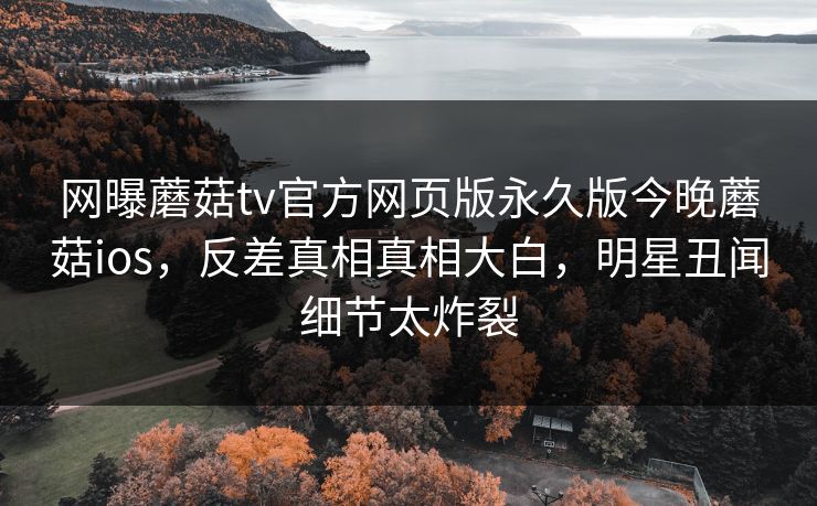 网曝蘑菇tv官方网页版永久版今晚蘑菇ios，反差真相真相大白，明星丑闻细节太炸裂