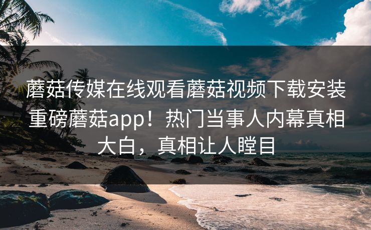蘑菇传媒在线观看蘑菇视频下载安装重磅蘑菇app！热门当事人内幕真相大白，真相让人瞠目