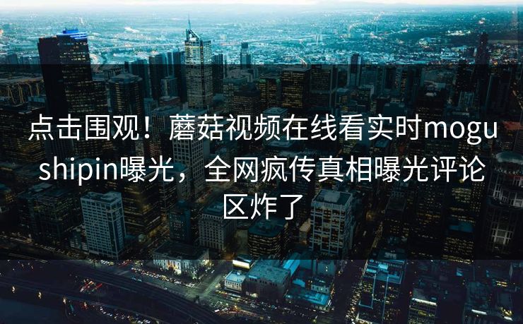 点击围观！蘑菇视频在线看实时mogushipin曝光，全网疯传真相曝光评论区炸了