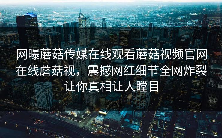 网曝蘑菇传媒在线观看蘑菇视频官网在线蘑菇视，震撼网红细节全网炸裂让你真相让人瞠目