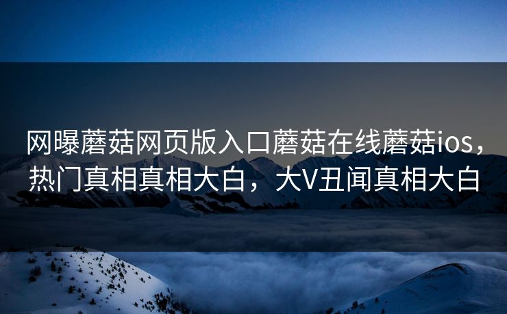 网曝蘑菇网页版入口蘑菇在线蘑菇ios，热门真相真相大白，大V丑闻真相大白