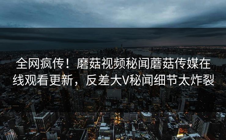 全网疯传！磨菇视频秘闻蘑菇传媒在线观看更新，反差大V秘闻细节太炸裂