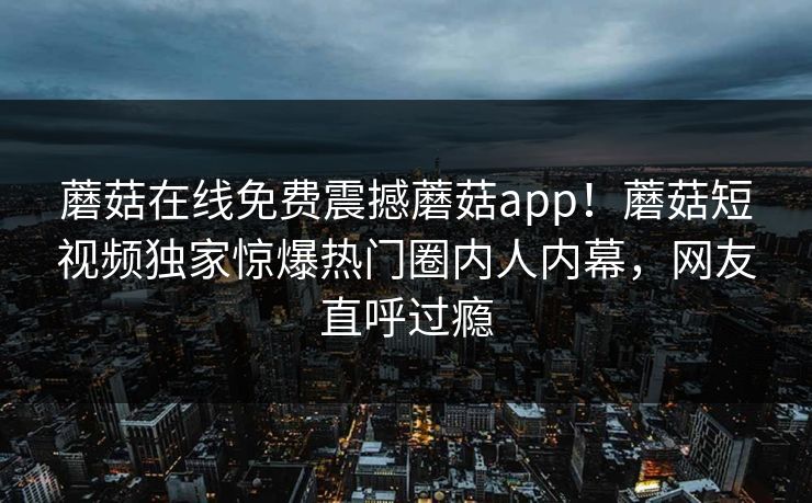 蘑菇在线免费震撼蘑菇app！蘑菇短视频独家惊爆热门圈内人内幕，网友直呼过瘾