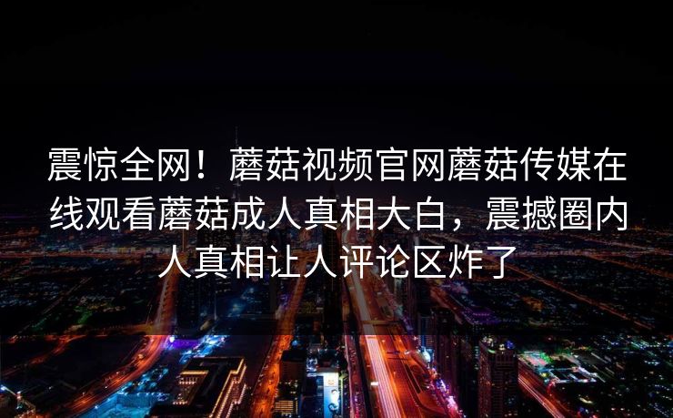 震惊全网！蘑菇视频官网蘑菇传媒在线观看蘑菇成人真相大白，震撼圈内人真相让人评论区炸了
