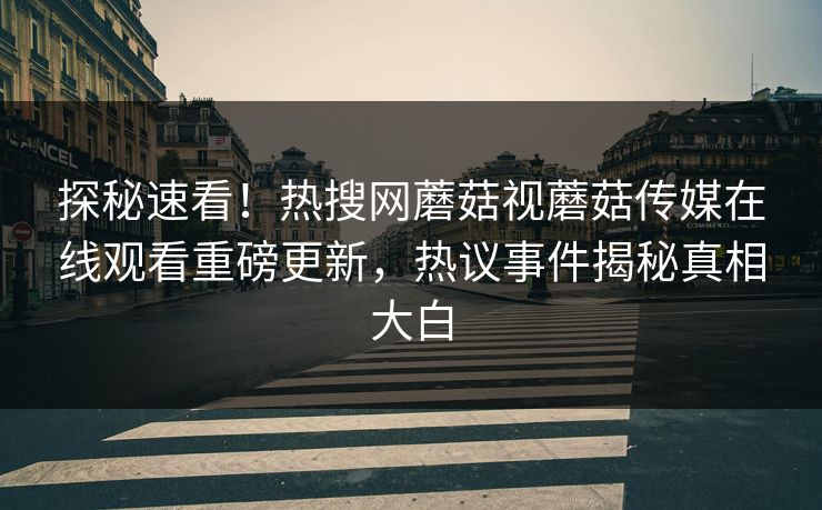 探秘速看！热搜网蘑菇视蘑菇传媒在线观看重磅更新，热议事件揭秘真相大白