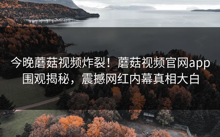 今晚蘑菇视频炸裂！蘑菇视频官网app围观揭秘，震撼网红内幕真相大白