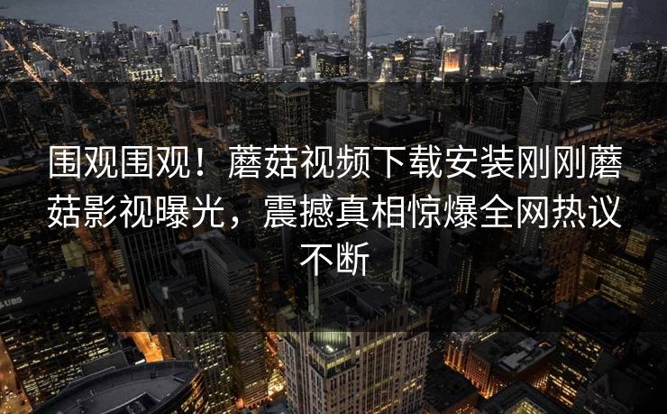 围观围观！蘑菇视频下载安装刚刚蘑菇影视曝光，震撼真相惊爆全网热议不断