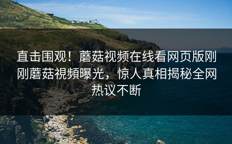直击围观！蘑菇视频在线看网页版刚刚蘑菇視頻曝光，惊人真相揭秘全网热议不断