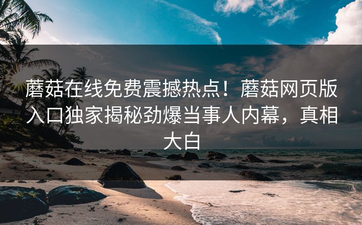 蘑菇在线免费震撼热点！蘑菇网页版入口独家揭秘劲爆当事人内幕，真相大白