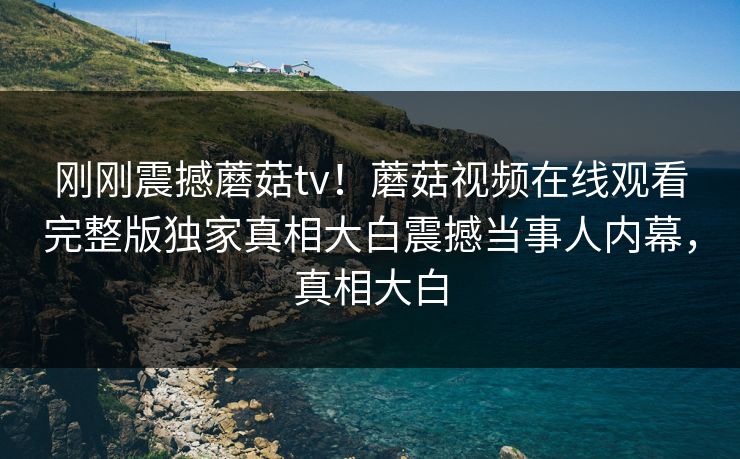 刚刚震撼蘑菇tv！蘑菇视频在线观看完整版独家真相大白震撼当事人内幕，真相大白