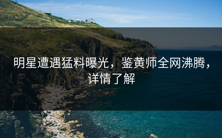 明星遭遇猛料曝光，鉴黄师全网沸腾，详情了解