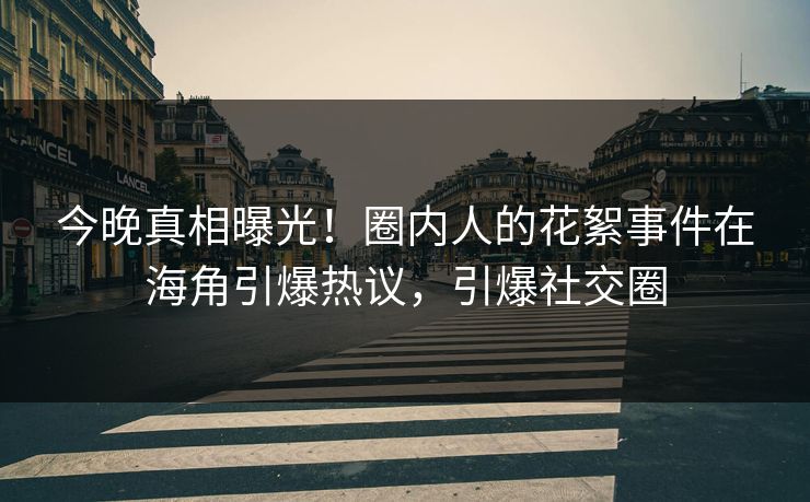 今晚真相曝光！圈内人的花絮事件在海角引爆热议，引爆社交圈