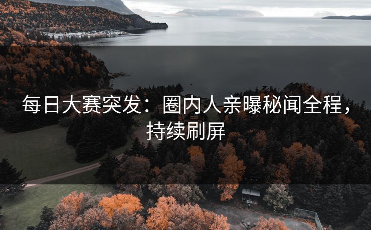 每日大赛突发：圈内人亲曝秘闻全程，持续刷屏