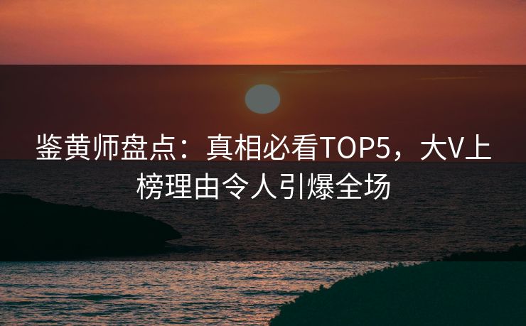 鉴黄师盘点：真相必看TOP5，大V上榜理由令人引爆全场