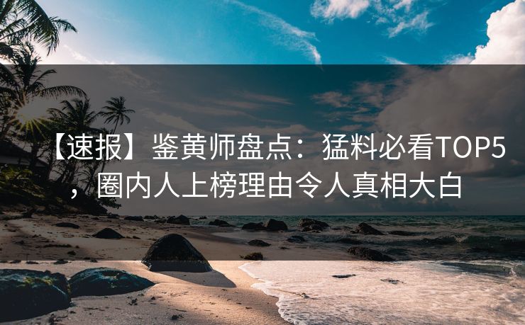 【速报】鉴黄师盘点：猛料必看TOP5，圈内人上榜理由令人真相大白