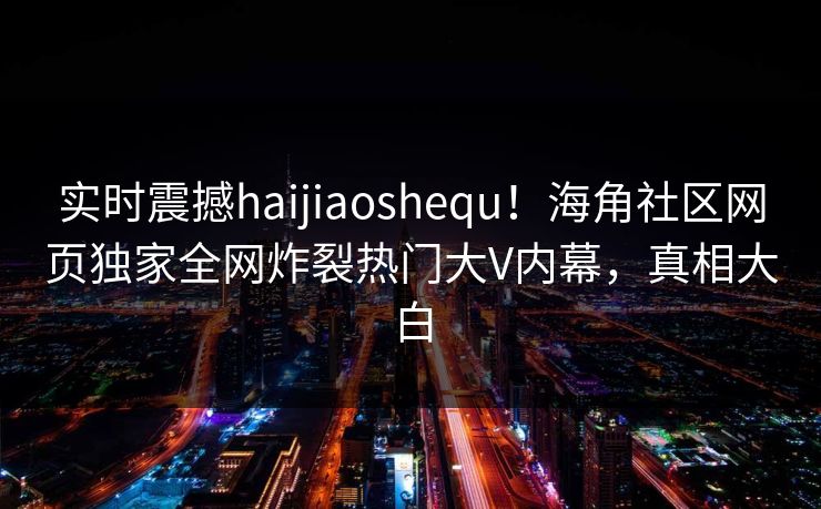 实时震撼haijiaoshequ！海角社区网页独家全网炸裂热门大V内幕，真相大白