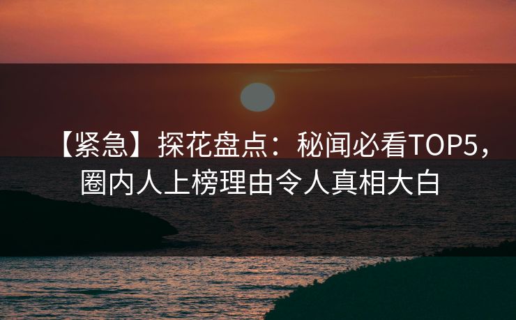 【紧急】探花盘点：秘闻必看TOP5，圈内人上榜理由令人真相大白