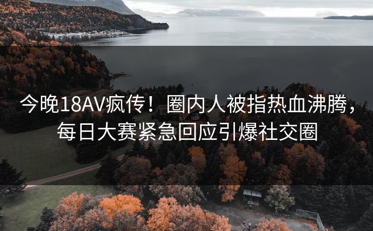 今晚18AV疯传！圈内人被指热血沸腾，每日大赛紧急回应引爆社交圈
