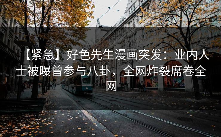 【紧急】好色先生漫画突发：业内人士被曝曾参与八卦，全网炸裂席卷全网