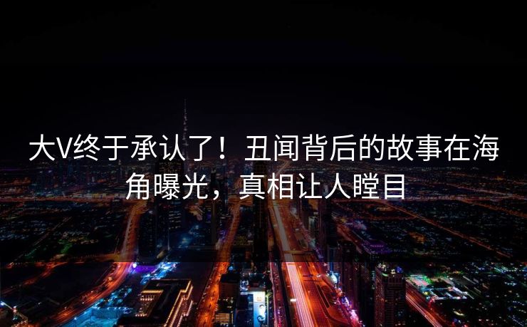 大V终于承认了！丑闻背后的故事在海角曝光，真相让人瞠目