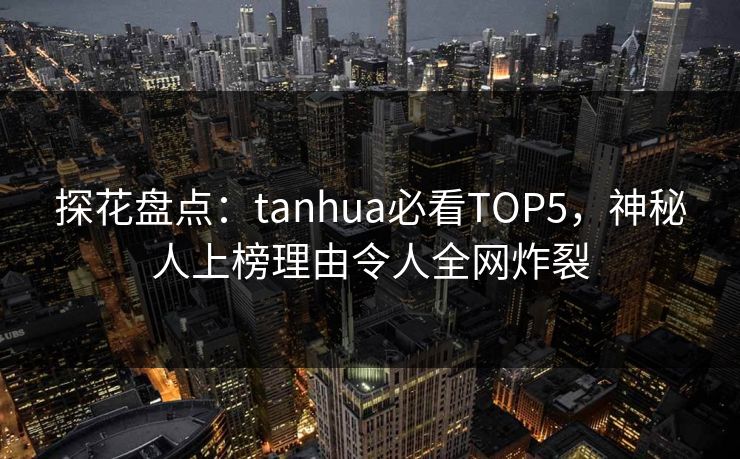 探花盘点：tanhua必看TOP5，神秘人上榜理由令人全网炸裂