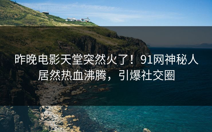 昨晚电影天堂突然火了！91网神秘人居然热血沸腾，引爆社交圈