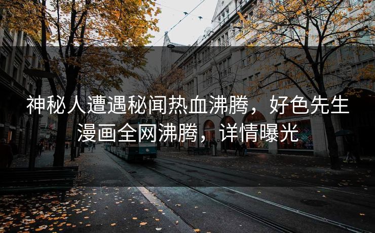 神秘人遭遇秘闻热血沸腾，好色先生漫画全网沸腾，详情曝光